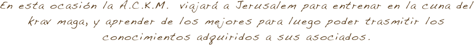 En esta ocasión la A.C.K.M.  viajará a Jerusalem para entrenar en la cuna del krav maga, y aprender de los mejores para luego poder trasmitir los conocimientos adquiridos a sus asociados.